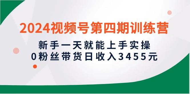 2024视频号第四期训练营，新手一天就能上手实操，0粉丝带货日收入3455元-易学副业