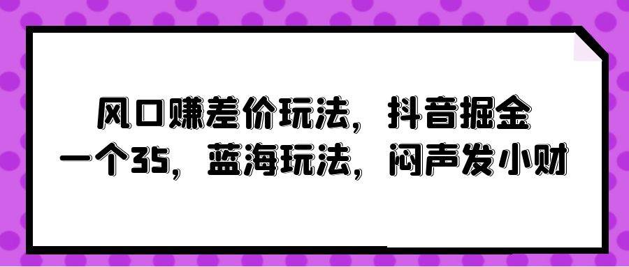 风口赚差价玩法，抖音掘金，一个35，蓝海玩法，闷声发小财-易学副业