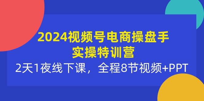 2024视频号电商操盘手实操特训营：2天1夜线下课，全程8节视频+PPT-易学副业