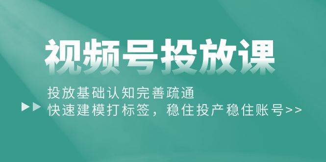 视频号投放课：投放基础认知完善疏通，快速建模打标签，稳住投产稳住账号-易学副业