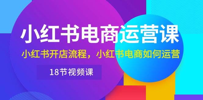 小红书·电商运营课：小红书开店流程，小红书电商如何运营（18节视频课）-易学副业
