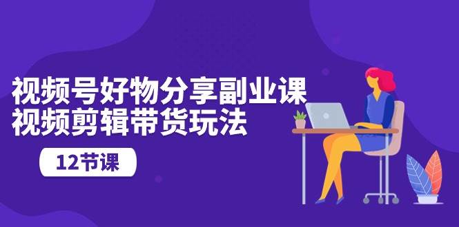 视频号好物分享副业课，视频剪辑带货玩法（12节课）-易学副业