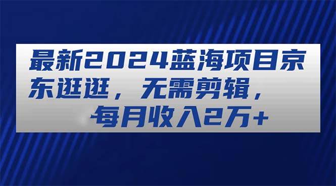 最新2024蓝海项目京东逛逛，无需剪辑，每月收入2万+-易学副业