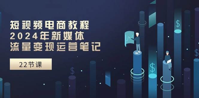 短视频电商教程：2024年新媒体流量变现运营笔记（25节课）-易学副业