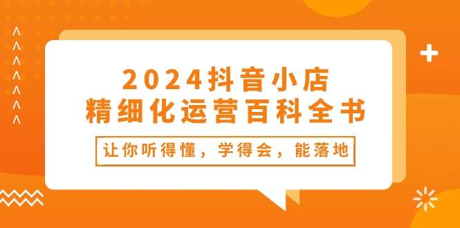 2024抖音小店-精细化运营百科全书：让你听得懂，学得会，能落地（34节课）-易学副业