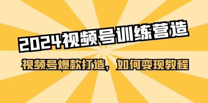2024视频号训练营，视频号爆款打造，如何变现教程（20节课）-易学副业