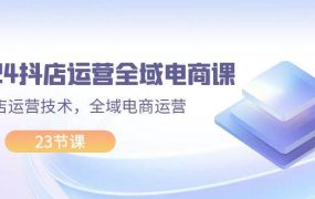 2024抖店运营-全域电商课,小店运营技术,全域电商运营(23节课)-易学副业