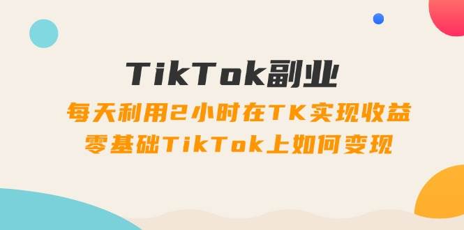 TikTok副业：每天利用2小时在TK实现收益，零基础TikTok上如何变现，34节程-易学副业