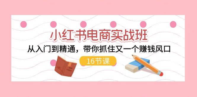 小红书电商实战班，从入门到精通，带你抓住又一个赚钱风口（16节）-易学副业