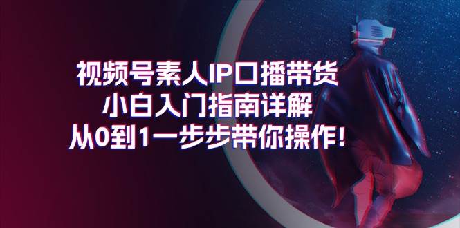 视频号素人IP口播带货小白入门指南详解，从0到1一步步带你操作!-易学副业
