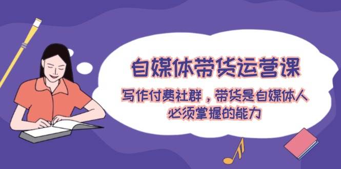 自媒体带货运营课：写作付费社群，带货是自媒体人必须掌握的能力-易学副业