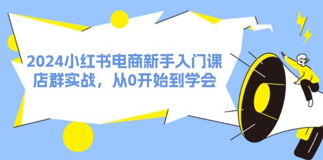 2024小红书电商新手入门课，店群实战，从0开始到学会（31节）-易学副业