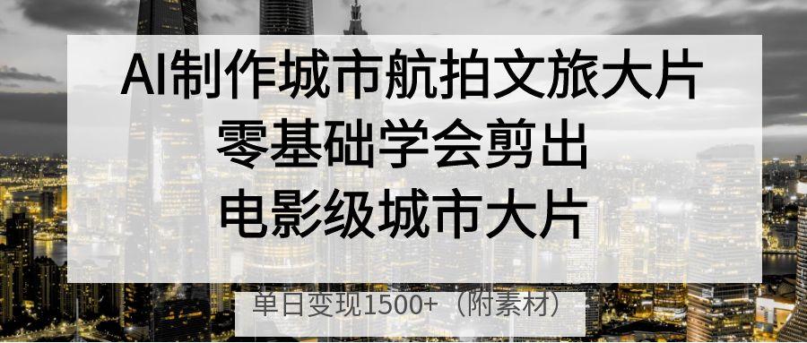 AI制作城市航拍文旅大片，零基础学会剪出电影级城市大片，单日变现1500+-易学副业