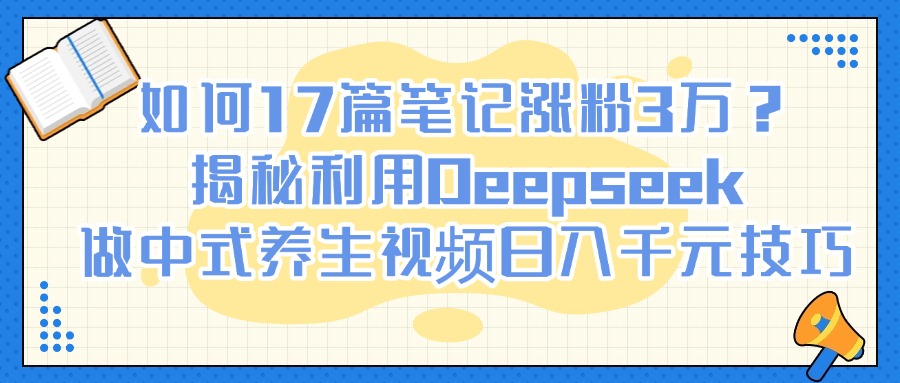 如何17篇笔记涨粉3万？揭秘利用Deepseek做中式养生视频日入千元技巧-易学副业