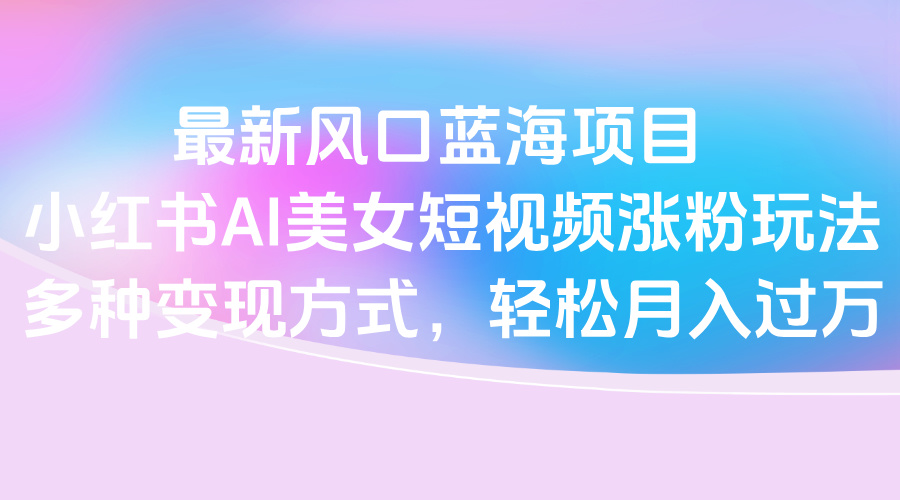 最新风口蓝海项目，小红书AI美女短视频涨粉玩法，多种变现方式轻松月入过万-易学副业