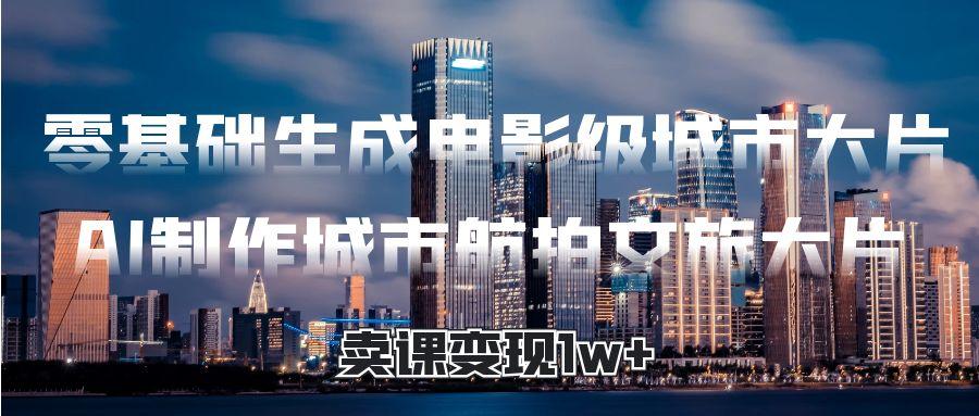零基础生成电影级城市大片，AI制作城市航拍文旅大片，卖课变现1w+-易学副业