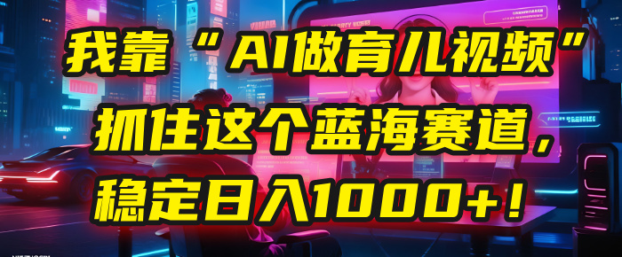 我靠“AI做育儿视频”，抓住这个蓝海赛道，稳定日入1000+！-易学副业