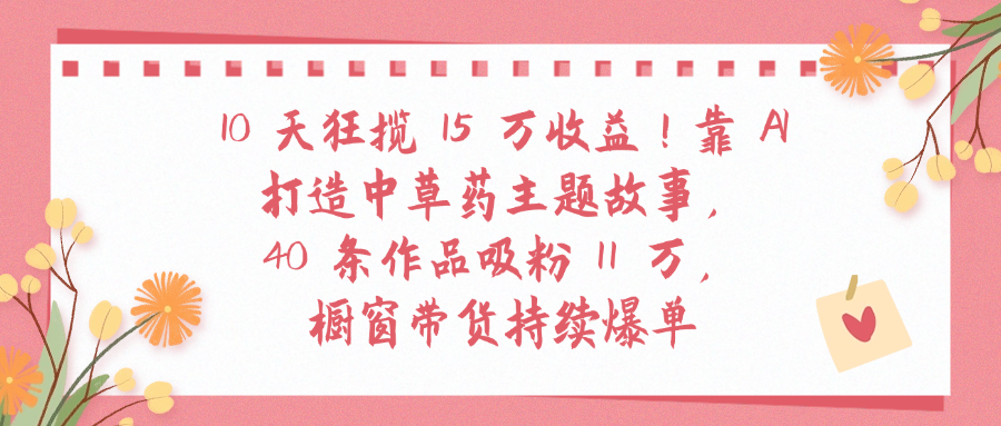 10天狂揽 15 万收益!靠 A打造中草药主题故事40 条作品吸粉11万橱窗带货持续爆单-易学副业